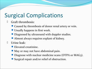 Surgical Complications
 Graft thrombosis:
 Caused by thrombosis of donor renal artery or vein.
 Usually happens in first week.
 Diagnosed by ultrasound with doppler studies.
 Almost always requires explant of kidney.
 Urine leak:
 Elevated creatinine.
 May or may not have abdominal pain.
 Diagnose with nuclear medicine scans (DTPA or MAG3).
 Surgical repair and/or relief of obstruction.
 