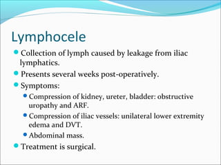 Lymphocele
Collection of lymph caused by leakage from iliac
lymphatics.
Presents several weeks post-operatively.
Symptoms:
Compression of kidney, ureter, bladder: obstructive
uropathy and ARF.
Compression of iliac vessels: unilateral lower extremity
edema and DVT.
Abdominal mass.
Treatment is surgical.
 