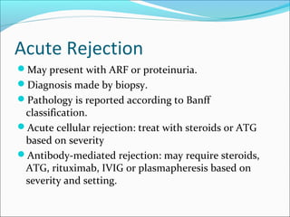 Acute Rejection
May present with ARF or proteinuria.
Diagnosis made by biopsy.
Pathology is reported according to Banff
classification.
Acute cellular rejection: treat with steroids or ATG
based on severity
Antibody-mediated rejection: may require steroids,
ATG, rituximab, IVIG or plasmapheresis based on
severity and setting.
 