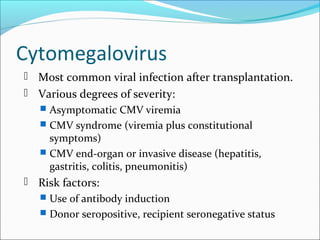 Cytomegalovirus
 Most common viral infection after transplantation.
 Various degrees of severity:
 Asymptomatic CMV viremia
 CMV syndrome (viremia plus constitutional
symptoms)
 CMV end-organ or invasive disease (hepatitis,
gastritis, colitis, pneumonitis)
 Risk factors:
 Use of antibody induction
 Donor seropositive, recipient seronegative status
 