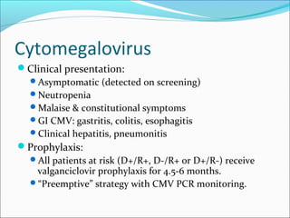 Cytomegalovirus
Clinical presentation:
Asymptomatic (detected on screening)
Neutropenia
Malaise & constitutional symptoms
GI CMV: gastritis, colitis, esophagitis
Clinical hepatitis, pneumonitis
Prophylaxis:
All patients at risk (D+/R+, D-/R+ or D+/R-) receive
valganciclovir prophylaxis for 4.5-6 months.
“Preemptive” strategy with CMV PCR monitoring.
 