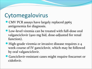 Cytomegalovirus
CMV PCR assays have largely replaced pp65
antigenemia for diagnosis.
Low-level viremia can be treated with full-dose oral
valganciclovir (900 mg bid, dose-adjusted for renal
function).
High-grade viremia or invasive disease requires 2-4
week course of IV ganciclovir, which may be followed
by oral valganciclovir.
Ganciclovir-resistant cases might require foscarnet or
cidofovir.
 