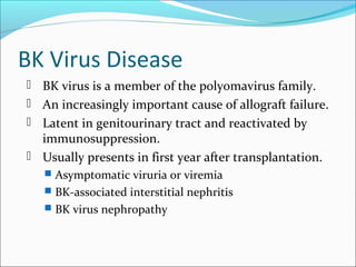 BK Virus Disease
 BK virus is a member of the polyomavirus family.
 An increasingly important cause of allograft failure.
 Latent in genitourinary tract and reactivated by
immunosuppression.
 Usually presents in first year after transplantation.
 Asymptomatic viruria or viremia
 BK-associated interstitial nephritis
 BK virus nephropathy
 