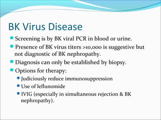 BK Virus Disease
Screening is by BK viral PCR in blood or urine.
Presence of BK virus titers >10,000 is suggestive but
not diagnostic of BK nephropathy.
Diagnosis can only be established by biopsy.
Options for therapy:
Judiciously reduce immunosuppression
Use of leflunomide
IVIG (especially in simultaneous rejection & BK
nephropathy).
 