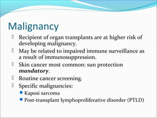 Malignancy
 Recipient of organ transplants are at higher risk of
developing malignancy.
 May be related to impaired immune surveillance as
a result of immunosuppression.
 Skin cancer most common: sun protection
mandatory.
 Routine cancer screening.
 Specific malignancies:
 Kaposi sarcoma
 Post-transplant lymphoproliferative disorder (PTLD)
 