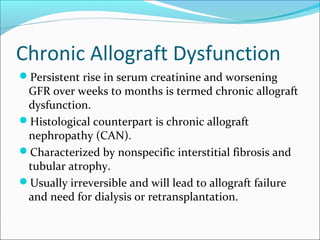 Chronic Allograft Dysfunction
Persistent rise in serum creatinine and worsening
GFR over weeks to months is termed chronic allograft
dysfunction.
Histological counterpart is chronic allograft
nephropathy (CAN).
Characterized by nonspecific interstitial fibrosis and
tubular atrophy.
Usually irreversible and will lead to allograft failure
and need for dialysis or retransplantation.
 