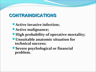 CONTRAINDICATIONSCONTRAINDICATIONS
Active invasive infection;
Active malignance;
High probability of operative mortality;
Unsuitable anatomic situation for
technical success;
Severe psychological or financial
problem.
 
