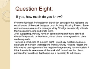 Question Eight:
 If yes, how much do you know?
From the feedback from question eight I can see again that residents are
not all aware of the work that goes on at Archway Housing Project. Some
residents are aware as the manager Vicky Ethridge occasionally attends
their resident meeting and briefs them.
After suggesting Archway have an open evening staff have asked all
clients if they would be interested, some clients have agreed and plans
are being made.
To make a conclusion of question eight I would say most residents are
not aware of the work that happens within Archway Housing Project and
this may be causing some of the negative image society has on hostels. I
think if residents were aware of the work staff do and met the clients
perhaps they could see that hostels are a necessity to individuals.
 