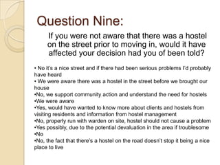 Question Nine:
     If you were not aware that there was a hostel
     on the street prior to moving in, would it have
     affected your decision had you of been told?
• No it’s a nice street and if there had been serious problems I’d probably
have heard
• We were aware there was a hostel in the street before we brought our
house
•No, we support community action and understand the need for hostels
•We were aware
•Yes, would have wanted to know more about clients and hostels from
visiting residents and information from hostel management
•No, properly run with warden on site, hostel should not cause a problem
•Yes possibly, due to the potential devaluation in the area if troublesome
•No
•No, the fact that there’s a hostel on the road doesn’t stop it being a nice
place to live
 