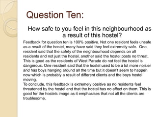 Question Ten:
  How safe to you feel in this neighbourhood as
              a result of this hostel?
Feedback for question ten is 100% positive. Not one resident feels unsafe
as a result of the hostel, many have said they feel extremely safe. One
resident said that the safety of the neighbourhood depends on all
residents and not just the hostel, another said the hostel posts no threat.
This is good as the residents of West Parade do not feel the hostel is
dangerous. One resident said that the hostel used to be a lot more noisier
and has boys hanging around all the time but it doesn’t seem to happen
now which is probably a result of different clients and the boys hostel
moving.
To conclude, this feedback is extremely positive as no residents feel
threatened by the hostel and that the hostel has no affect on them. This is
good for the hostels image as it emphasises that not all the clients are
troublesome.
 