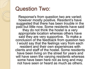 Question Two:
   Response's from question two are varied;
   however mostly positive. Resident’s have
 suggested that there has been trouble in the
past but little now. Some residents have said
      they do not think the hostel is a very
   appropriate location whereas others have
   said they are very supportive. To make a
conclusion of the feedback from question two
 I would say that the feelings vary from each
    resident and their own experiences with
clients and staff of the hostel. Some residents
 have been living on the street for years and
will have seen the varying residents whereas
  some have been here not as long and may
  not have seen or heard as much as others.
 