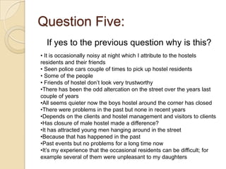 Question Five:
  If yes to the previous question why is this?
• It is occasionally noisy at night which I attribute to the hostels
residents and their friends
• Seen police cars couple of times to pick up hostel residents
• Some of the people
• Friends of hostel don’t look very trustworthy
•There has been the odd altercation on the street over the years last
couple of years
•All seems quieter now the boys hostel around the corner has closed
•There were problems in the past but none in recent years
•Depends on the clients and hostel management and visitors to clients
•Has closure of male hostel made a difference?
•It has attracted young men hanging around in the street
•Because that has happened in the past
•Past events but no problems for a long time now
•It’s my experience that the occasional residents can be difficult; for
example several of them were unpleasant to my daughters
 