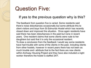 Question Five:
  If yes to the previous question why is this?
The feedback from question five is varied. Some residents said
there’s noise disturbances occasionally but some attribute this to
client visitors and boys from St Edmunds Hostel which has recently
closed down and improved the situation. Once again residents have
said there has been disturbances in the past but none in recent
years. One resident claims that some clients were rude to her
daughters but said that it is only the occasional resident.
To draw a conclusion from the feedback I would say some residents
have had trouble with some of the clients in the past, including clients
from other hostels, however in recent years there has not been as
much trouble and i attribute that to the fact there are new clients
within Archway Housing Project and they have also included a night
worker therefore the hostel is staffed 24/7.
 