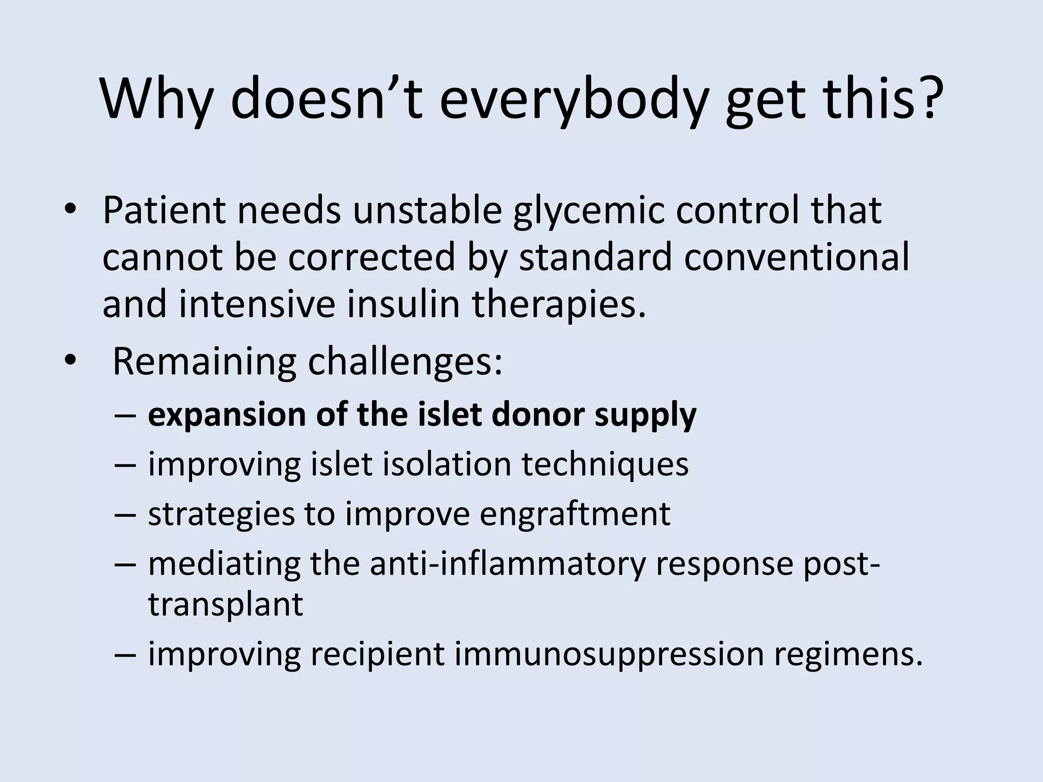Why doesn’t everybody get this?
• Patient needs unstable glycemic control that
cannot be corrected by standard conventional
and intensive insulin therapies.
• Remaining challenges:
– expansion of the islet donor supply
– improving islet isolation techniques
– strategies to improve engraftment
– mediating the anti-inflammatory response post-
transplant
– improving recipient immunosuppression regimens.
 