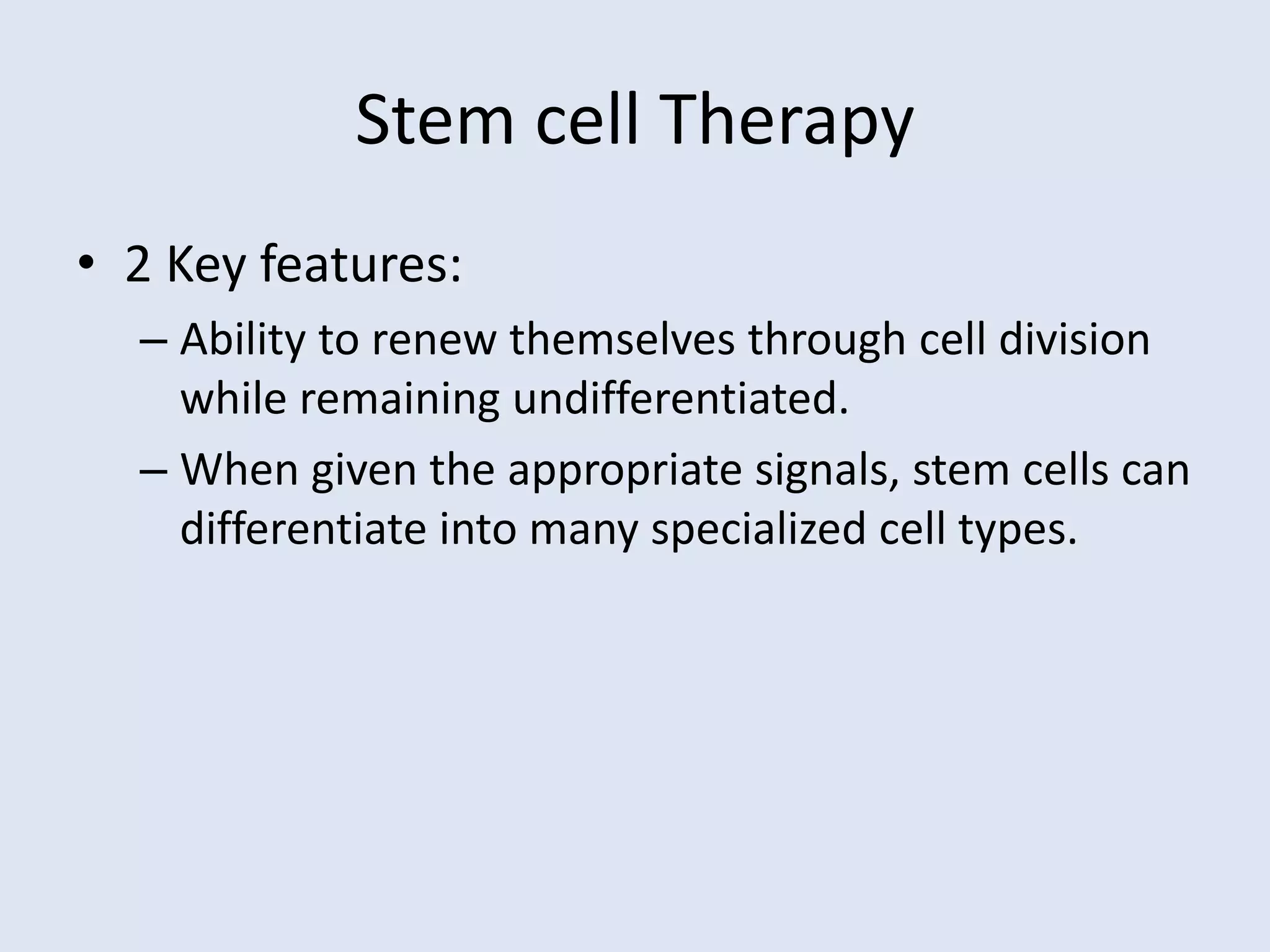 Stem cell Therapy
• 2 Key features:
– Ability to renew themselves through cell division
while remaining undifferentiated.
– When given the appropriate signals, stem cells can
differentiate into many specialized cell types.
 