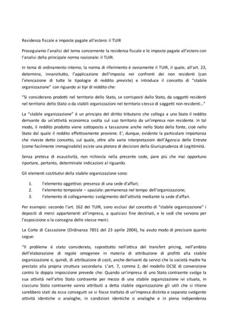 Residenza fiscale e imposte pagate all’estero: il TUIR
Proseguiamo l’analisi del tema concernente la residenza fiscale e le imposte pagate all’estero con
l’analisi della principale norma nazionale: il TUIR.
In tema di ordinamento interno, la norma di riferimento è ovviamente il TUIR, il quale, all’art. 23,
determina, innanzitutto, l’applicazione dell’imposta nei confronti dei non residenti (con
l’elencazione di tutte le tipologie di reddito previste) e introduce il concetto di “stabile
organizzazione” con riguardo ai tipi di reddito che:
“Si considerano prodotti nel territorio dello Stato, se corrisposti dallo Stato, da soggetti residenti
nel territorio dello Stato o da stabili organizzazioni nel territorio stesso di soggetti non residenti…”
La “stabile organizzazione” è un principio del diritto tributario che collega a uno Stato il reddito
derivante da un’attività economica svolta sul suo territorio da un’impresa non residente. In tal
modo, il reddito prodotto viene sottoposto a tassazione anche nello Stato della fonte, cioè nello
Stato dal quale il reddito effettivamente proviene. E’, dunque, evidente la particolare importanza
che riveste detto concetto, sul quale, oltre alle varie interpretazioni dell’Agenzia delle Entrate
(come facilmente immaginabile) esiste una pletora di decisioni della Giurisprudenza di Legittimità.
Senza pretesa di esaustività, non richiesta nella presente sede, pare più che mai opportuno
riportare, pertanto, determinate indicazioni al riguardo.
Gli elementi costitutivi della stabile organizzazione sono:
1. l’elemento oggettivo: presenza di una sede d’affari;
2. l’elemento temporale – spaziale: permanenza nel tempo dell’organizzazione;
3. l’elemento di collegamento: svolgimento dell’attività mediante la sede d’affari.
Per esempio: secondo l’art. 162 del TUIR, sono esclusi dal concetto di “stabile organizzazione” i
depositi di merci appartenenti all’impresa, a qualsiasi fine destinati, e le sedi che servono per
l’esposizione o la consegna delle stesse merci.
La Corte di Cassazione (Ordinanza 7851 del 23 aprile 2004), ha avuto modo di precisare quanto
segue:
“Il problema è stato considerato, soprattutto nell’ottica del transfert pricing, nell’ambito
dell’elaborazione di regole omogenee in materia di attribuzione di profitti alla stabile
organizzazione e, quindi, di attribuzione di costi, anche derivanti da servizi che la società madre ha
prestato alla propria struttura secondaria. L’art. 7, comma 2, del modello OCSE di convenzione
contro la doppia imposizione prevede che: Quando un’impresa di uno Stato contraente svolge la
sua attività nell’altro Stato contraente per mezzo di una stabile organizzazione ivi situata, in
ciascuno Stato contraente vanno attribuiti a detta stabile organizzazione gli utili che si ritiene
sarebbero stati da essa conseguiti se si fosse trattato di un’impresa distinta e separata svolgente
attività identiche o analoghe, in condizioni identiche o analoghe e in piena indipendenza
 