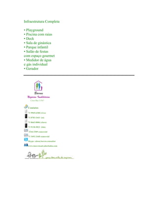 Infraestrutura Completa
• Playground
• Piscina com raias
• Deck
• Sala de ginástica
• Parque infantil
• Salão de festas
com espaço gourmet
• Medidor de água
e gás individual
• Gerador
	
  
	
  
	
  
Creci/Ba:11587
	
  
Contatos
71 9969-6308 (vivo)
71 8783-3443 (oi)
71 8663-8006 (claro)
71 9138-5822 (tim)
3344-3309 comercial
71 3492-2448 comercial
Skype: edson.barros.consultor
www.imoveissalvadorbahia.com
	
  
 