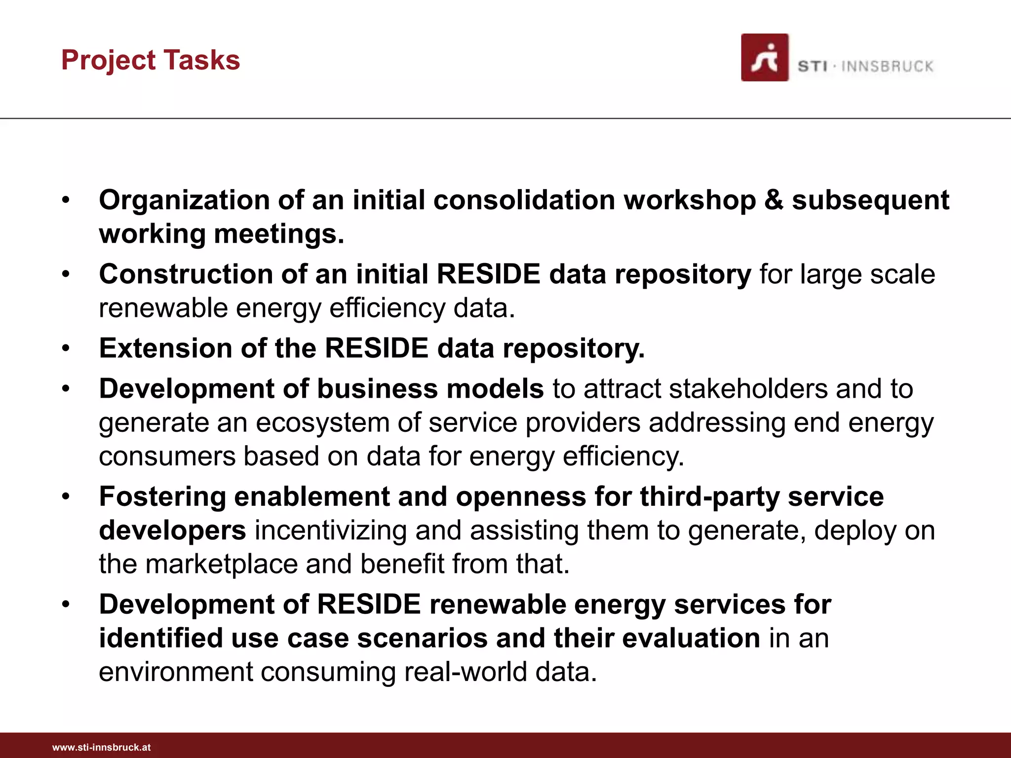 Project Tasks



 • Organization of an initial consolidation workshop & subsequent
   working meetings.
 • Construction of an initial RESIDE data repository for large scale
   renewable energy efficiency data.
 • Extension of the RESIDE data repository.
 • Development of business models to attract stakeholders and to
   generate an ecosystem of service providers addressing end energy
   consumers based on data for energy efficiency.
 • Fostering enablement and openness for third-party service
   developers incentivizing and assisting them to generate, deploy on
   the marketplace and benefit from that.
 • Development of RESIDE renewable energy services for
   identified use case scenarios and their evaluation in an
   environment consuming real-world data.

www.sti-innsbruck.at
 