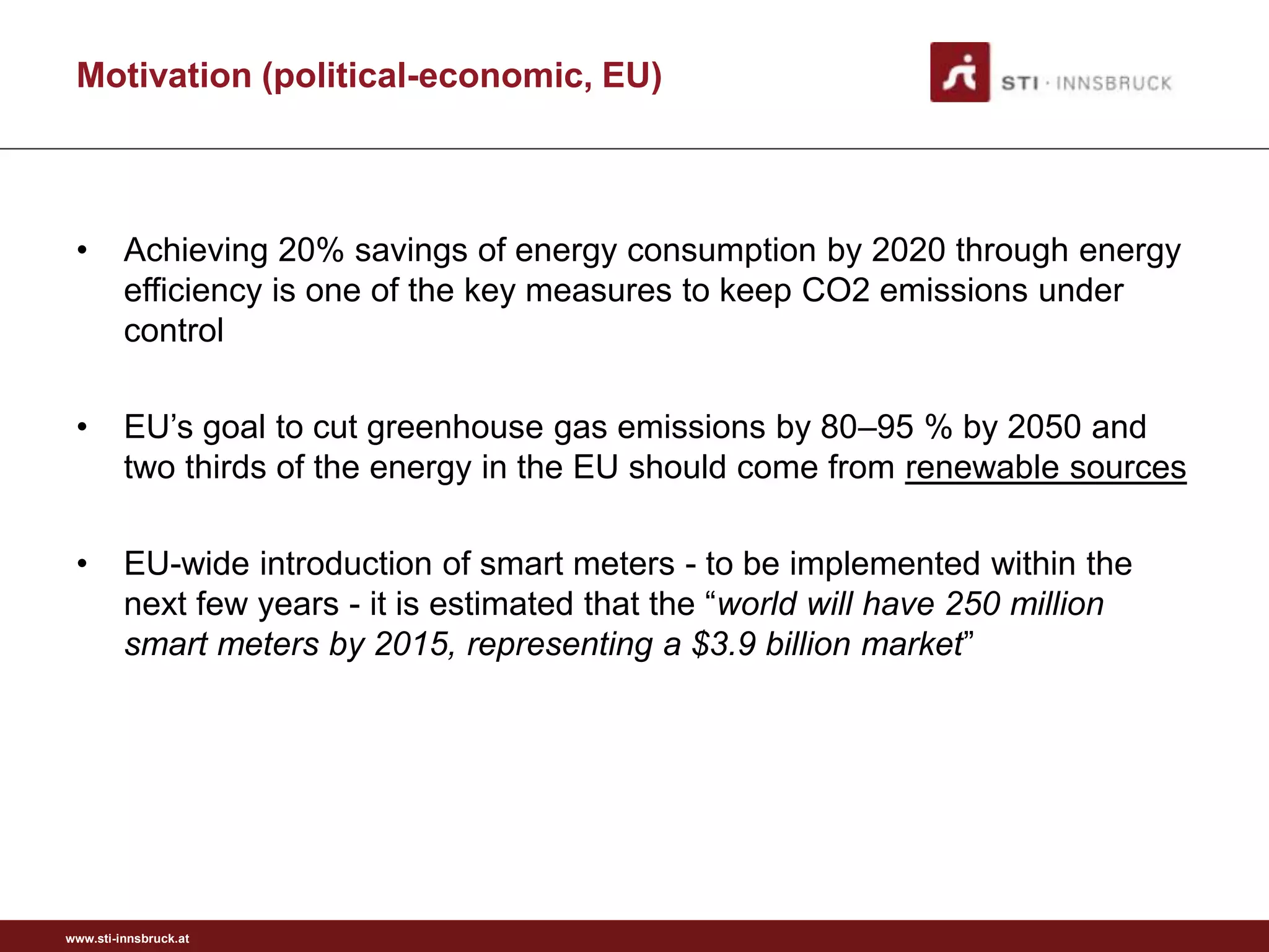 Motivation (political-economic, EU)



 •       Achieving 20% savings of energy consumption by 2020 through energy
         efficiency is one of the key measures to keep CO2 emissions under
         control

 •       EU’s goal to cut greenhouse gas emissions by 80–95 % by 2050 and
         two thirds of the energy in the EU should come from renewable sources

 •       EU-wide introduction of smart meters - to be implemented within the
         next few years - it is estimated that the “world will have 250 million
         smart meters by 2015, representing a $3.9 billion market”




www.sti-innsbruck.at
 