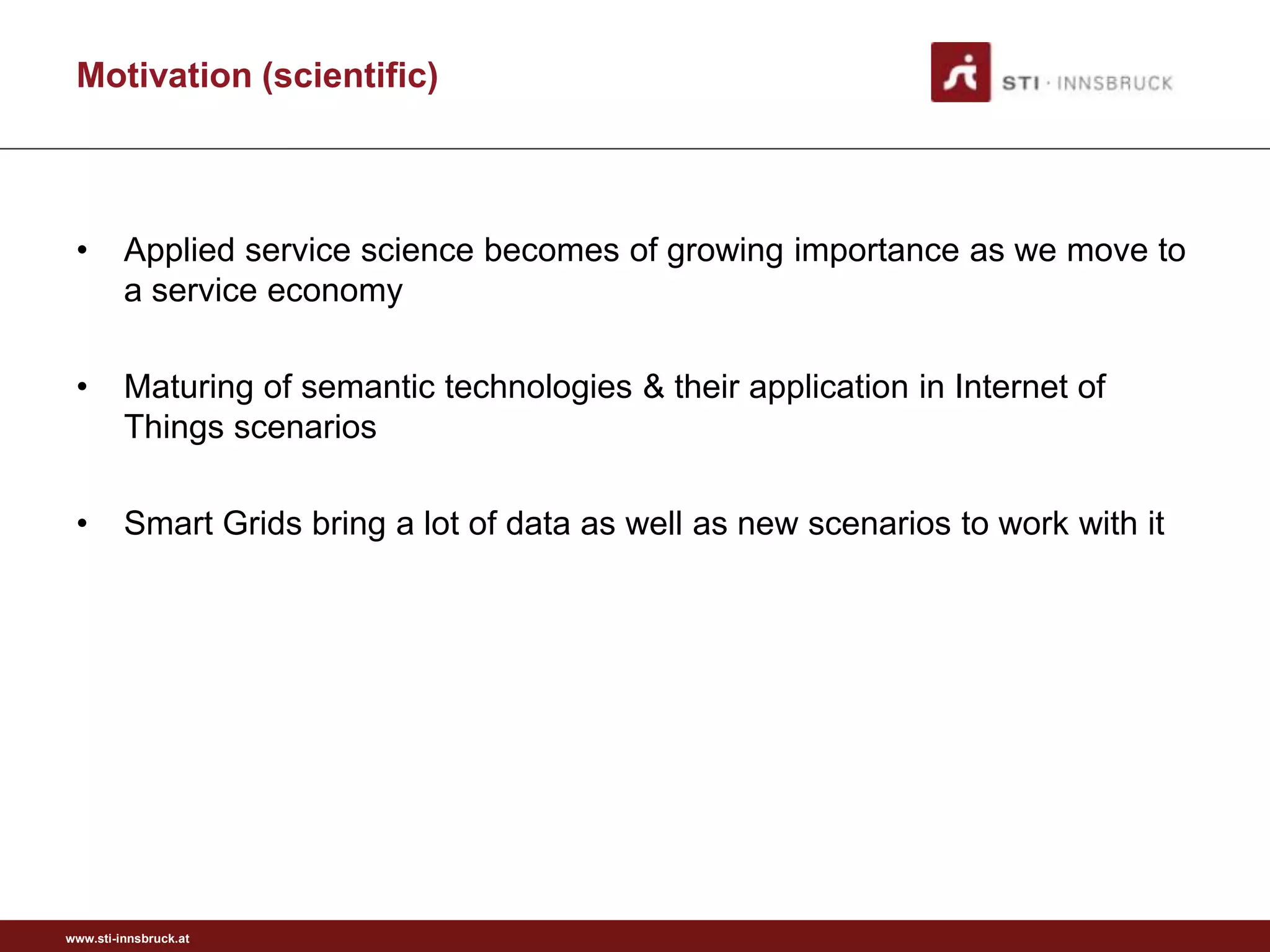 Motivation (scientific)



 •       Applied service science becomes of growing importance as we move to
         a service economy

 •       Maturing of semantic technologies & their application in Internet of
         Things scenarios

 •       Smart Grids bring a lot of data as well as new scenarios to work with it




www.sti-innsbruck.at
 
