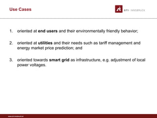 Use Cases



 1.        oriented at end users and their environmentally friendly behavior;

 2.        oriented at utilities and their needs such as tariff management and
           energy market price prediction; and

 3.        oriented towards smart grid as infrastructure, e.g. adjustment of local
           power voltages.




www.sti-innsbruck.at
 