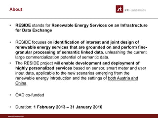 About


 •       RESIDE stands for Renewable Energy Services on an Infrastructure
         for Data Exchange

 •       RESIDE focuses on identification of interest and joint design of
         renewable energy services that are grounded on and perform fine-
         granular processing of semantic linked data, unleashing the current
         large commercialization potential of semantic data.
 •       The RESIDE project will enable development and deployment of
         highly personalized services based on sensor, smart meter and user
         input data, applicable to the new scenarios emerging from the
         renewable energy introduction and the settings of both Austria and
         China.

 •       ÖAD co-funded

 •       Duration: 1 February 2013 – 31 January 2016

www.sti-innsbruck.at
 