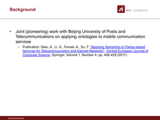 Background



 •       Joint (pioneering) work with Beijing University of Posts and
         Telecommunications on applying ontologies to mobile communication
         services
           – Publication: Qiao, X., Li, X., Fensel, A., Su, F. "Applying Semantics to Parlay-based
             Services for Telecommunication and Internet Networks", Central European Journal of
             Computer Science, Springer, Volume 1, Number 4, pp. 406-429 (2011).




www.sti-innsbruck.at
 