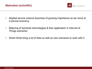 Motivation (scientific)



 •       Applied service science becomes of growing importance as we move to
         a service economy

 •       Maturing of semantic technologies & their application in Internet of
         Things scenarios

 •       Smart Grids bring a lot of data as well as new scenarios to work with it




www.sti-innsbruck.at
 