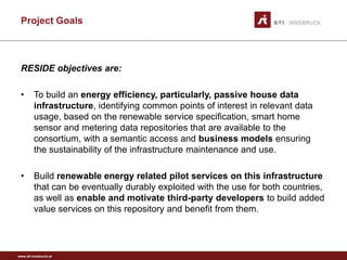 Project Goals



 RESIDE objectives are:

 •       To build an energy efficiency, particularly, passive house data
         infrastructure, identifying common points of interest in relevant data
         usage, based on the renewable service specification, smart home
         sensor and metering data repositories that are available to the
         consortium, with a semantic access and business models ensuring
         the sustainability of the infrastructure maintenance and use.

 •       Build renewable energy related pilot services on this infrastructure
         that can be eventually durably exploited with the use for both countries,
         as well as enable and motivate third-party developers to build added
         value services on this repository and benefit from them.



www.sti-innsbruck.at
 