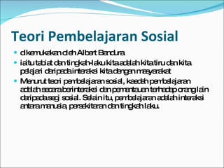 Teori Pembelajaran Sosial dikemukakan oleh Albert Bandura  iaitu tabiat dan tingkah-laku kita adalah kita tiru dan kita pelajari daripada interaksi kita dengan masyarakat Menurut teori pembelajaran sosial, kaedah pembelajaran adalah secara berinteraksi dan pemantauan terhadap orang lain daripada segi sosial. Selain itu, pembelajaran adalah interaksi antara manusia, persekitaran dan tingkah laku. 
