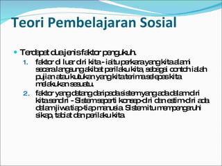 Teori Pembelajaran Sosial Terdapat dua jenis faktor pengukuh.  faktor di luar diri kita - iaitu perkara yang kita alami secara langsung akibat perilaku kita, sebagai contoh ialah pujian atau kutukan yang kita terima selepas kita melakukan sesuatu. faktor yang datang daripada sistem yang ada dalam diri kita sendiri - Sistem seperti konsep-diri dan estim-diri ada dalam jiwa tiap-tiap manusia. Sistem itu mempengaruhi sikap, tabiat dan perilaku kita. 