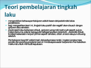 Teori pembelajaran tingkah laku mengandaikan bahawa pembelajaran adalah kesan daripada tindak balas persekitaran.  bagi mengesahkan teori ini, tingkah laku positif dan negatif akan disusuli dengan ganjaran atau dendaan.  jika tingkah laku berkenaan diikuti, ganjaran yang melimpah-ruah seperti pujian, makan percuma, potensi kerjaya dan sebagainya akan diperolehi. Jika tidak diikuti, tindakan kekerasan menjadi pilihan seperti dendaan, diberi amaran ataupun dibuang sekolah. Pembelajaran kognitif adalah hasil daripada proses mental. Ingatan jangka masa pendek dan panjang yang tersimpan di minda separa sedar berperanan membekalkan maklumat untuk membuat keputusan. 