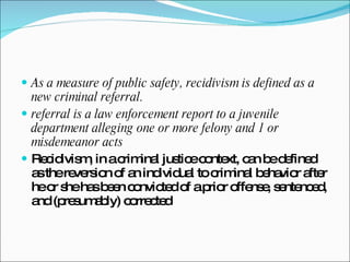 As a measure of public safety, recidivism is defined as a new criminal referral.  referral is a law enforcement report to a juvenile department alleging one or more felony and 1 or misdemeanor acts  Recidivism, in a criminal justice context, can be defined as the reversion of an individual to criminal behavior after he or she has been convicted of a prior offense, sentenced, and (presumably) corrected 