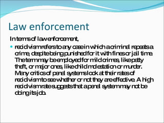 Law enforcement In terms of law enforcement,  recidivism refers to any case in which a criminal repeats a crime, despite being punished for it with fines or jail time. The term may be employed for mild crimes, like petty theft, or major ones, like child molestation or murder. Many critics of penal systems look at their rates of recidivism to see whether or not they are effective. A high recidivism rate suggests that a penal system may not be doing its job. 