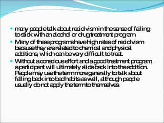 many people talk about recidivism in the sense of failing to stick with an alcohol or drug treatment program.  Many of these programs have high rates of recidivism because they are related to chemical and physical additions, which can be very difficult to treat.  Without a conscious effort and a good treatment program, a participant will ultimately slide back into the addition. People may use the term more generally to talk about falling back into bad habits as well, although people usually do not apply the term to themselves. 