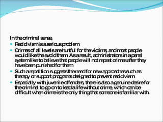 In the criminal sense,  Recidivism is a serious problem.  Crimes of all levels are hurtful for the victims, and most people would like the avoid them. As a result, administrators in a penal system like to believe that people will not repeat crimes after they have been punished for them.  Such a repetition suggests the need for new approaches such as therapy or support programs designed to prevent recidivism.  Especially with juvenile offenders, there is also a genuine desire for the criminal to go on to lead a life without crime, which can be difficult when crime is the only thing that someone is familiar with. 