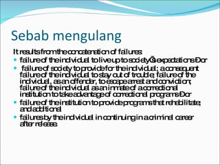 Sebab mengulang It results from the concatenation of failures:  failure of the individual to live up to society’s expectations – or failure of society to provide for the individual; a consequent failure of the individual to stay out of trouble; failure of the individual, as an offender, to escape arrest and conviction; failure of the individual as an inmate of a correctional institution to take advantage of correctional programs – or failure of the institution to provide programs that rehabilitate; and additional failures by the individual in continuing in a criminal career after release. 
