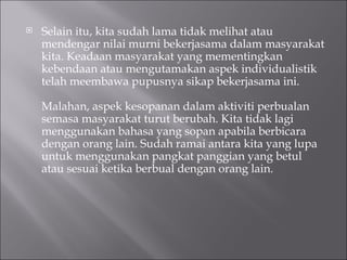 Selain itu, kita sudah lama tidak melihat atau mendengar nilai murni bekerjasama dalam masyarakat kita. Keadaan masyarakat yang mementingkan kebendaan atau mengutamakan aspek individualistik telah meembawa pupusnya sikap bekerjasama ini.  Malahan, aspek kesopanan dalam aktiviti perbualan semasa masyarakat turut berubah. Kita tidak lagi menggunakan bahasa yang sopan apabila berbicara dengan orang lain. Sudah ramai antara kita yang lupa untuk menggunakan pangkat panggian yang betul atau sesuai ketika berbual dengan orang lain.  