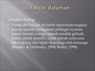 a) Faktor biologi Proses akil baligh ini boleh mencenderungkan remaja mudah mengalami pelbagai ayunan emosi (mood swings) seperti mudah gelisah,  keliru, amatt sensitif,, cepat marah serta rasa  dikongkong dan tidak disayangi oleh keluarga (Bradley & Dubinsky, 1994; Boiice, 1998). 