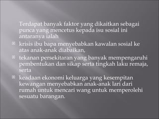 Terdapat banyak faktor yang dikaitkan sebagai punca yang mencetus kepada isu sosial ini antaranya ialah  krisis ibu bapa menyebabkan kawalan sosial ke atas anak-anak diabaikan,  tekanan persekitaran yang banyak mempengaruhi pembentukan dan sikap serta tingkah laku remaja, serta keadaan ekonomi keluarga yang kesempitan kewangan menyebabkan anak-anak lari dari rumah untuk mencari wang untuk memperolehi sesuatu barangan.  