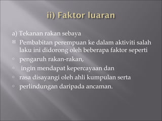 a) Tekanan rakan sebaya Pembabitan perempuan ke dalam aktiviti salah laku ini didorong oleh beberapa faktor seperti  pengaruh rakan-rakan, ingin mendapat kepercayaan dan rasa disayangi oleh ahli kumpulan serta perlindungan daripada ancaman. 