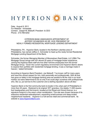 Date: August 8, 2011
For Release: Immediate
Contact: Joseph M. Matisoff, President & CEO
Phone: 215-789-4202


              HYPERION BANK ANNOUNCES APPOINTMENT OF
              JEFFERY SCHNEIDER AS SR. VICE PRESIDENT OF
       NEWLY FORMED RESIDENTIAL MORTGAGE LENDING DEPARTMENT


Philadelphia, PA…Hyperion Bank, located in the Northern Liberties area of
Philadelphia, has named Jeffery C. Schneider to head up the newly formed Residential
Mortgage Lending Department of the Bank.

Schneider, the former Managing Member of Moorestown Real Estate, LLC (DBA The
Mortgage Group) brings with him almost 20 years of mortgage broker experience.
Joining the Hyperion Bank staff are five other full time employees from the former
Mortgage Group. “Given the current regulatory environment and Hyperion Bank’s desire
to expand their portfolio with residential mortgage lending, it was a marriage made in
heaven,” stated Schneider.

According to Hyperion Bank President, Joe Matisoff, “I’ve known Jeff for many years
and have the utmost respect for him, both personally and professionally. With all that
has gone on lately in the mortgage banking area we wanted to fill the void in our local
market, but were determined to do so only if we could align ourselves with professionals
who, like us, put service to the customer and a sterling reputation above all else.”

Hyperion Bank is the first community bank to locate in the urban part of Philadelphia in
more than 20 years. Restored to its original 1871 grandeur, the stately 11,000 square-
foot headquarters and first branch, located at 2nd Street and Girard Avenue, is a
signature footprint in the area’s urban revitalization. This site was chosen because of its
extensive residential redevelopment, expanding small business and deep-rooted
neighborhood residents. Hyperion is a full service retail and commercial bank. Its
website is www.HyperionBank.com.




              199 W. Girard Ave ~ Philadelphia ~ PA ~ 19123 ~ (215) 789-4200
 