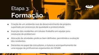 ■ Criação de um ambiente real de desenvolvimento de projetos
suportado por processos de qualidade e produtividade;
■ Inserção dos residentes em células (trabalho em equipe para
resolução de problemas);
■ Alocação de atividades práticas bem definidas, permitindo a avaliação
dos residentes;
■ Docentes no papel de consultores, e tutoria e acompanhamento de
uma equipe de profissionais experientes do CESAR.
Etapa 3:
Formação
 
