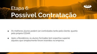 ■ Os melhores alunos podem ser contratados tanto pelo cliente, quanto
pelo próprio CESAR;
■ Após a Residência, os alunos formados tem expertise superior
àqueles que simplesmente foram inseridos na empresa.
Etapa 6:
Possível Contratação
 