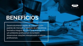 BENEFÍCIOS
Desenvolvimento rápido de soluções com
padrão de mercado e geração de experiência
formativa integral do aluno, que inserido em
um ambiente profissional, irá também
desenvolver relações interpessoais e valores
profissionais.
 