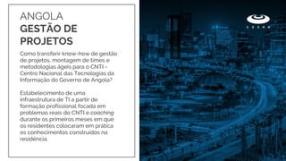 Como transferir know-how de gestão
de projetos, montagem de times e
metodologias ágeis para o CNTI -
Centro Nacional das Tecnologias da
Informação do Governo de Angola?
Estabelecimento de uma
infraestrutura de TI a partir de
formação profissional focada em
problemas reais do CNTI e coaching
durante os primeiros meses em que
os residentes colocaram em prática
os conhecimentos construídos na
residência.
ANGOLA
GESTÃO DE
PROJETOS
 