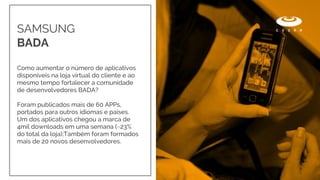 Como aumentar o número de aplicativos
disponíveis na loja virtual do cliente e ao
mesmo tempo fortalecer a comunidade
de desenvolvedores BADA?
Foram publicados mais de 60 APPs,
portados para outros idiomas e países.
Um dos aplicativos chegou a marca de
4mil downloads em uma semana (~23%
do total da loja);Também foram formados
mais de 20 novos desenvolvedores.
SAMSUNG
BADA
 