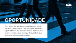 OPORTUNIDADE
Com a falta de mão de obra especializada, faz-se
necessário desenvolver capital humano de forma
rápida e focada nas necessidades de mercado, e ao
mesmo tempo, prover entregas de qualidade que
solucionem demandas imediatas.
 