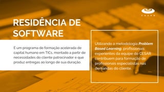 RESIDÊNCIA DE
SOFTWARE
É um programa de formação acelerada de
capital humano em TICs, montado a partir de
necessidades do cliente patrocinador e que
produz entregas ao longo de sua duração.
Utilizando a metodologia Problem
Based Learning, profissionais
experientes da equipe do CESAR
contribuem para formação de
profissionais especialistas nas
demandas do cliente.
 
