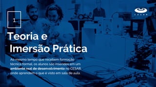 Ao mesmo tempo que recebem formação
técnica formal, os alunos são inseridos em um
ambiente real de desenvolvimento no CESAR,
onde aprendem o que é visto em sala de aula.
Teoria e
Imersão Prática
1
 